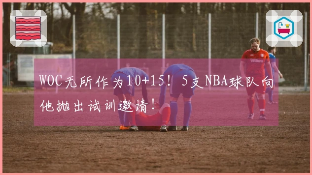 WOC无所作为10+15！5支NBA球队向他抛出试训邀请！