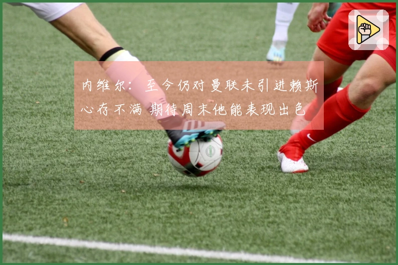内维尔：至今仍对曼联未引进赖斯心存不满 期待周末他能表现出色
