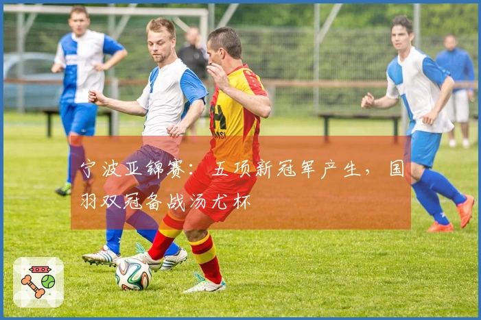 宁波亚锦赛：五项新冠军产生，国羽双冠备战汤尤杯