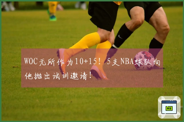 WOC无所作为10+15！5支NBA球队向他抛出试训邀请！