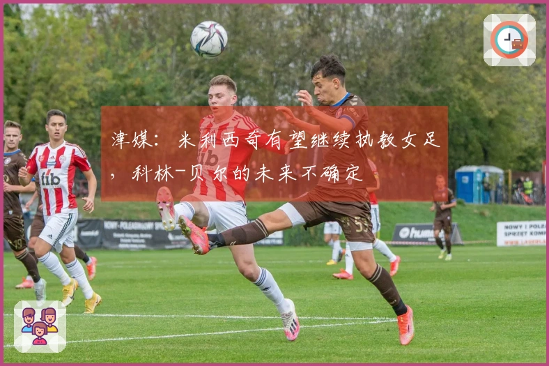 津媒：米利西奇有望继续执教女足，科林-贝尔的未来不确定