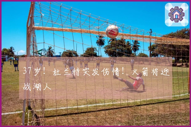 37岁！杜兰特突发伤情！火箭将迎战湖人