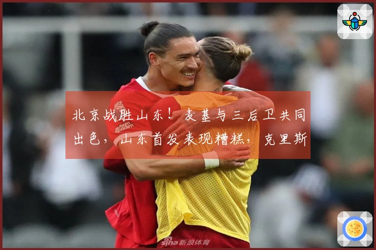 北京战胜山东！麦基与三后卫共同出色，山东首发表现糟糕，克里斯复出状态低迷