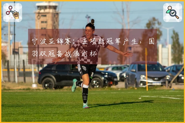 宁波亚锦赛：五项新冠军产生，国羽双冠备战汤尤杯