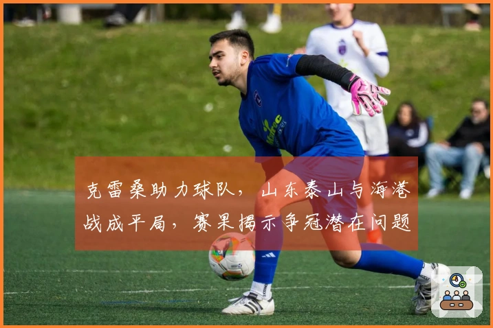 克雷桑助力球队，山东泰山与海港战成平局，赛果揭示争冠潜在问题！
