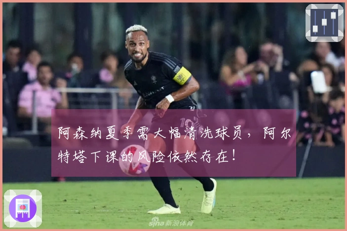 阿森纳夏季需大幅清洗球员，阿尔特塔下课的风险依然存在！