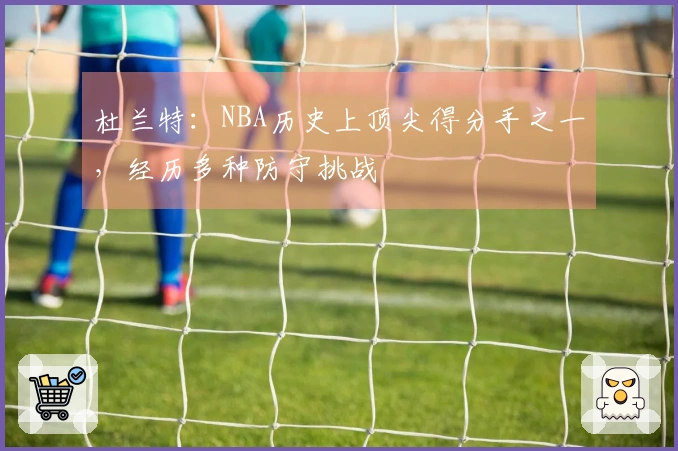 杜兰特：NBA历史上顶尖得分手之一，经历多种防守挑战