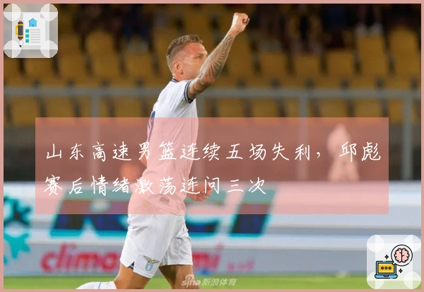 山东高速男篮连续五场失利，邱彪赛后情绪激荡连问三次