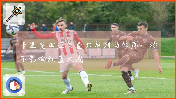 卡里克回应马奎尔与利马缺席，称不影响红蓝大战