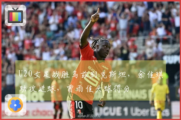 U20女足战胜乌兹别克斯坦，余佳琪助攻进球，曾雨佳头球得分