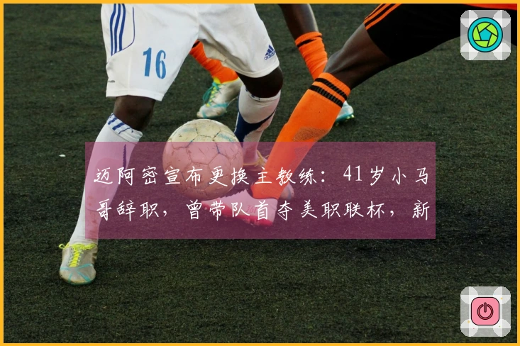 迈阿密宣布更换主教练：41岁小马哥辞职，曾带队首夺美职联杯，新任教练确认