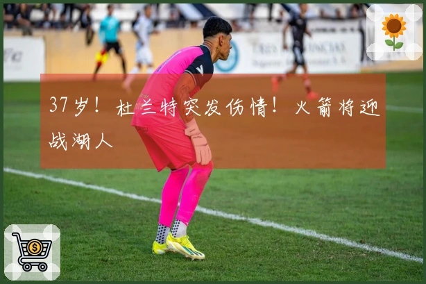 37岁！杜兰特突发伤情！火箭将迎战湖人