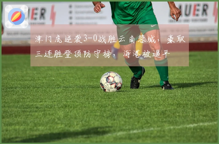 津门虎逆袭3-0战胜云南蓉城，豪取三连胜登顶防守榜，海港被逼平