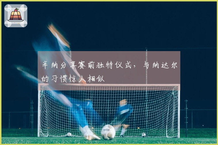 辛纳分享赛前独特仪式，与纳达尔的习惯惊人相似