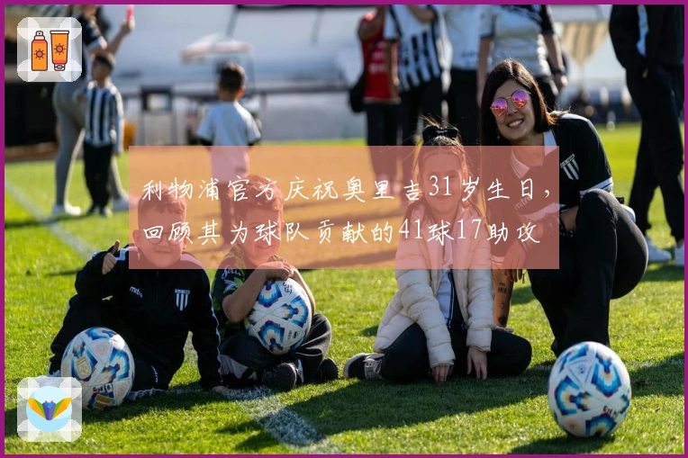 利物浦官方庆祝奥里吉31岁生日，回顾其为球队贡献的41球17助攻