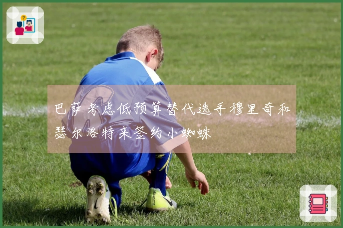 巴萨考虑低预算替代选手穆里奇和瑟尔洛特来签约小蜘蛛