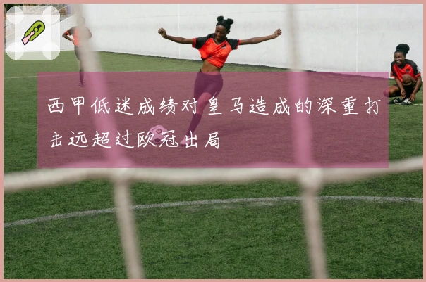 西甲低迷成绩对皇马造成的深重打击远超过欧冠出局