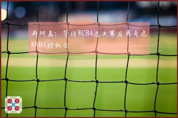 冉珂嘉：等待WCBA总决赛后再考虑WNBA的机会