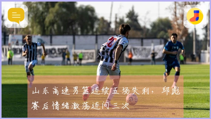 山东高速男篮连续五场失利，邱彪赛后情绪激荡连问三次