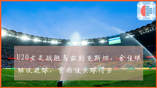 U20女足战胜乌兹别克斯坦，余佳琪助攻进球，曾雨佳头球得分