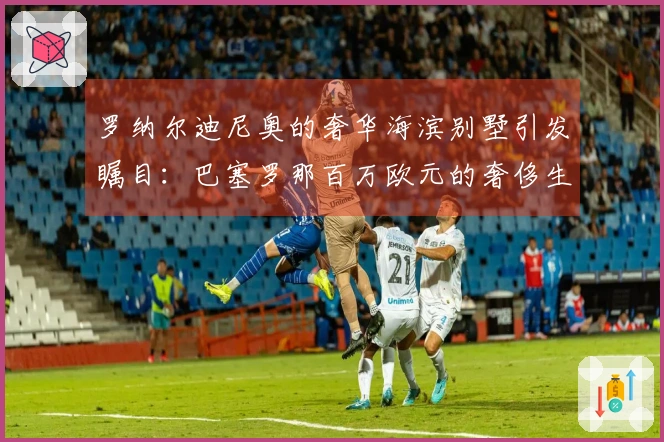 罗纳尔迪尼奥的奢华海滨别墅引发瞩目：巴塞罗那百万欧元的奢侈生活