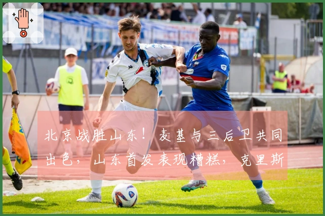 北京战胜山东！麦基与三后卫共同出色，山东首发表现糟糕，克里斯复出状态低迷