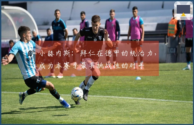 小赫内斯：拜仁在德甲的统治力，成为本赛季最具挑战性的对手