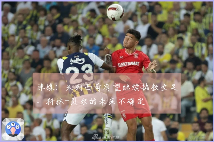 津媒：米利西奇有望继续执教女足，科林-贝尔的未来不确定